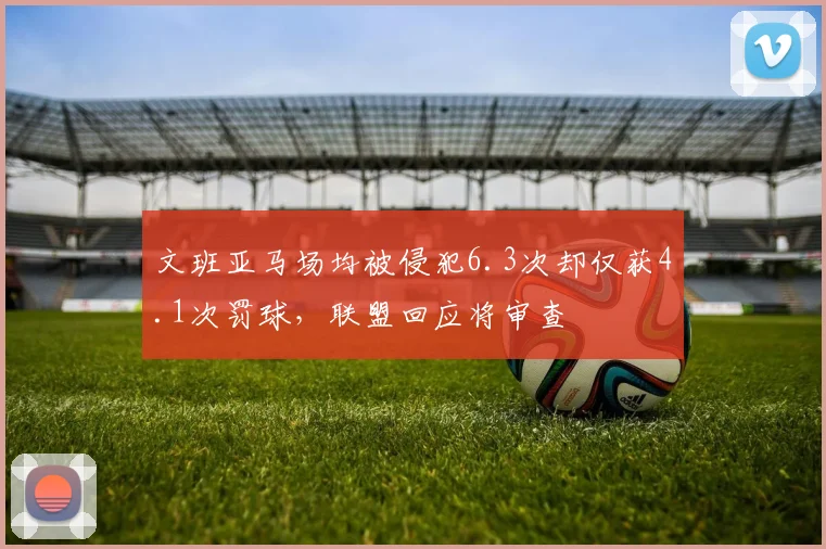 文班亚马场均被侵犯6.3次却仅获4.1次罚球，联盟回应将审查