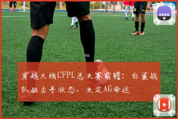 穿越火线CFPL总决赛前瞻:白鲨战队狙击手状态,决定AG命运