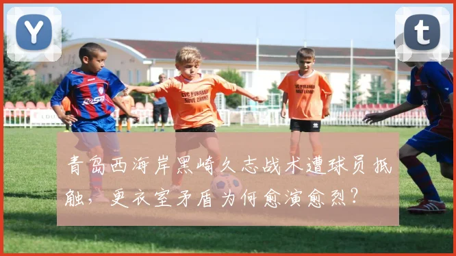 青岛西海岸黑崎久志战术遭球员抵触，更衣室矛盾为何愈演愈烈？