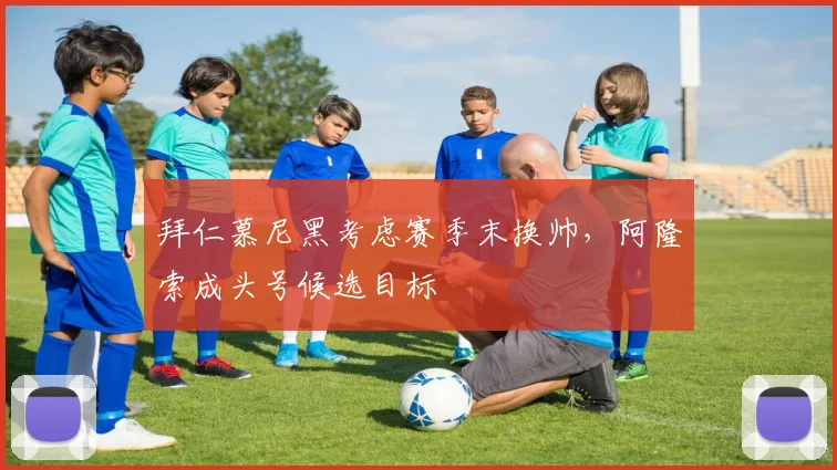 拜仁慕尼黑考虑赛季末换帅,阿隆索成头号候选目标