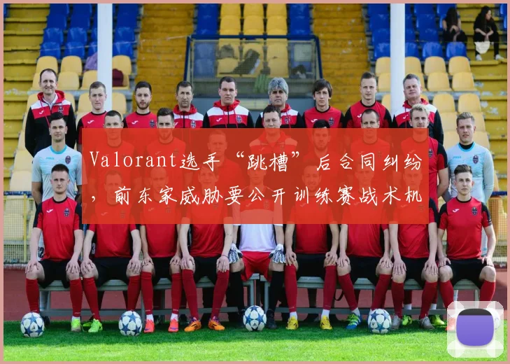 Valorant选手“跳槽”后合同纠纷,前东家威胁要公开训练赛战术机密