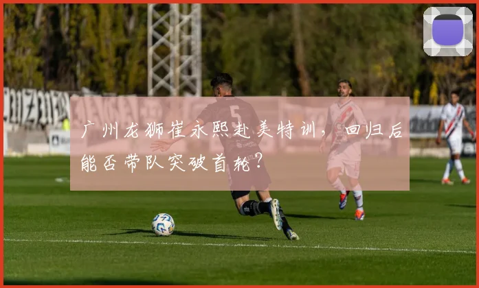 广州龙狮崔永熙赴美特训，回归后能否带队突破首轮？