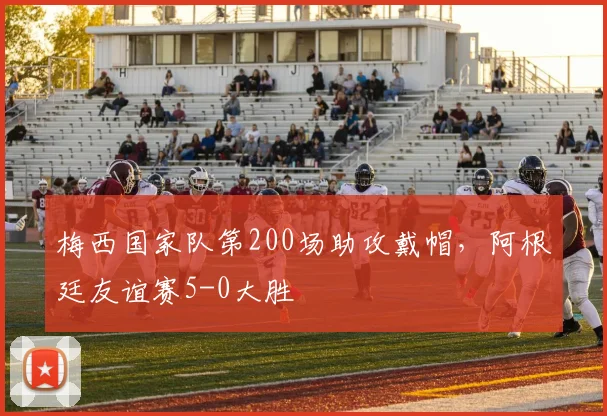 梅西国家队第200场助攻戴帽,阿根廷友谊赛5-0大胜