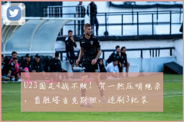 U23国足4战不败!贺一然压哨绝杀,首胜塔吉克斯坦,连刷3纪录