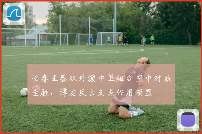 长春亚泰双外援中卫组合空中对抗全胜，谭龙反击支点作用明显
