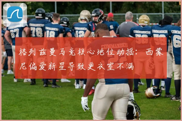 格列兹曼马竞核心地位动摇：西蒙尼偏爱新星导致更衣室不满