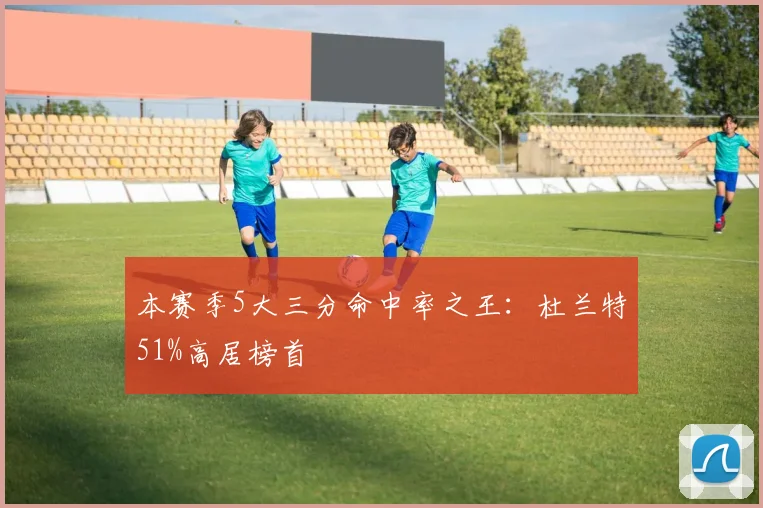 本赛季5大三分命中率之王：杜兰特51%高居榜首