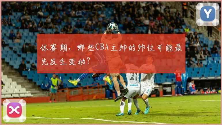休赛期，哪些CBA主帅的帅位可能最先发生变动？